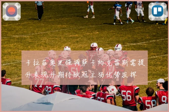 卡拉菲奥里强调萨卡约克雷斯需提升表现并期待欧冠主场优势发挥