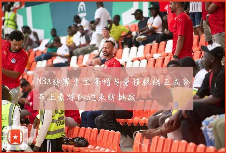 NBA新赛季工资帽与奢侈税线正式公布土豪球队迎来新挑战