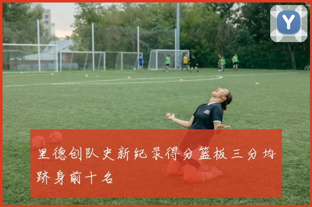 里德创队史新纪录得分篮板三分均跻身前十名