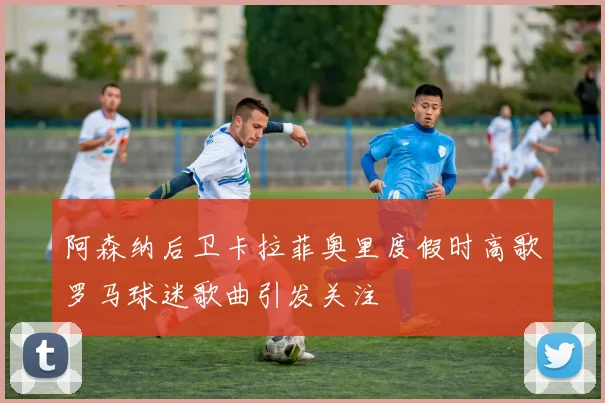 阿森纳后卫卡拉菲奥里度假时高歌罗马球迷歌曲引发关注