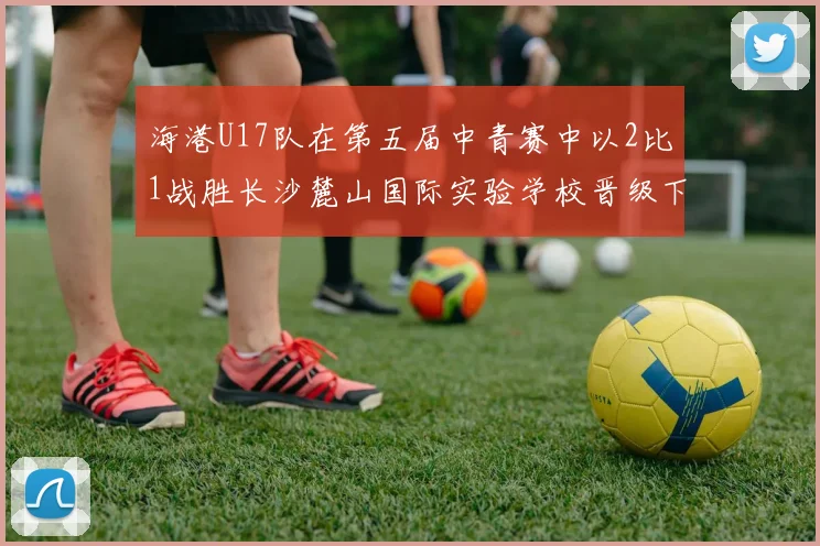 海港U17队在第五届中青赛中以2比1战胜长沙麓山国际实验学校晋级下一轮