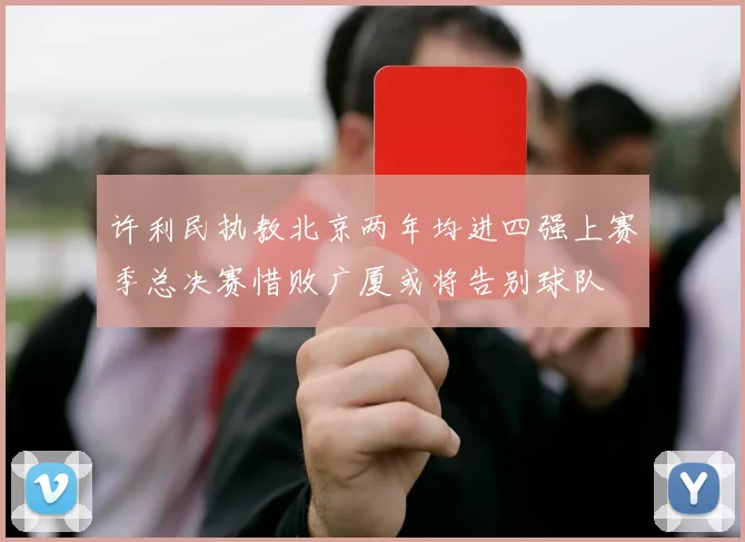 许利民执教北京两年均进四强上赛季总决赛惜败广厦或将告别球队