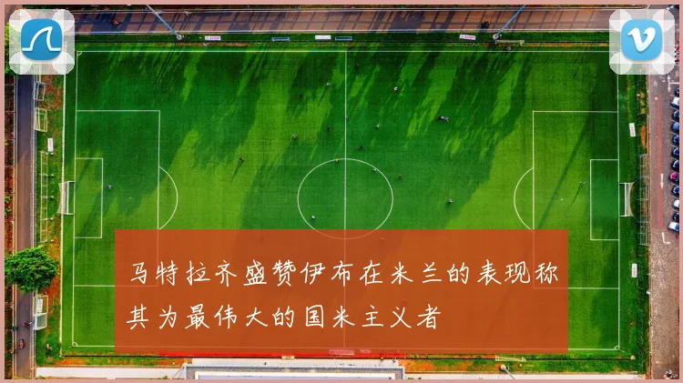 马特拉齐盛赞伊布在米兰的表现称其为最伟大的国米主义者