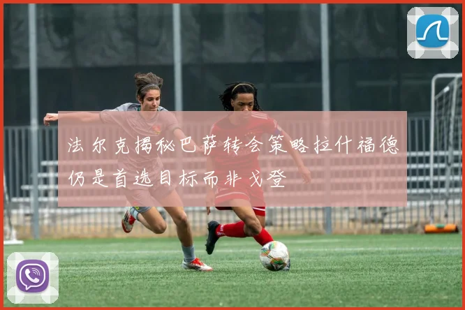 法尔克揭秘巴萨转会策略拉什福德仍是首选目标而非戈登
