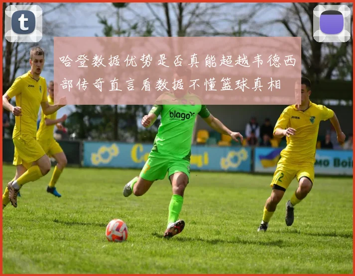 哈登数据优势是否真能超越韦德西部传奇直言看数据不懂篮球真相