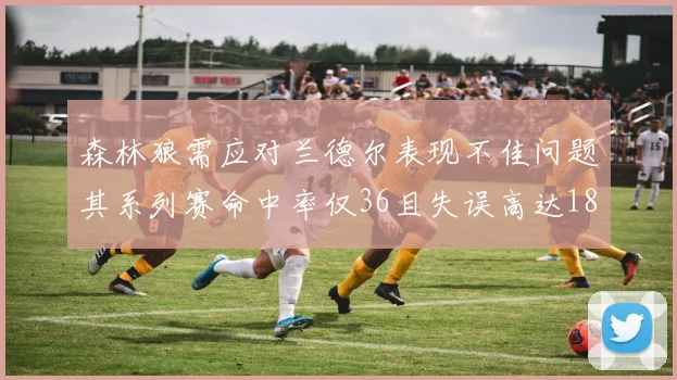 森林狼需应对兰德尔表现不佳问题其系列赛命中率仅36且失误高达18次